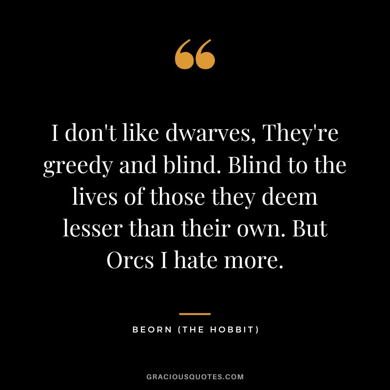 I don't like dwarves, They're greedy and blind. Blind to the lives of those they deem lesser than their own. But Orcs I hate more. - Beorn