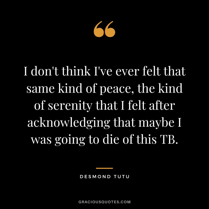 I don't think I've ever felt that same kind of peace, the kind of serenity that I felt after acknowledging that maybe I was going to die of this TB. - Desmond Tutu