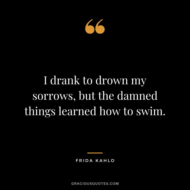I drank to drown my sorrows, but the damned things learned how to swim. - Frida Kahlo