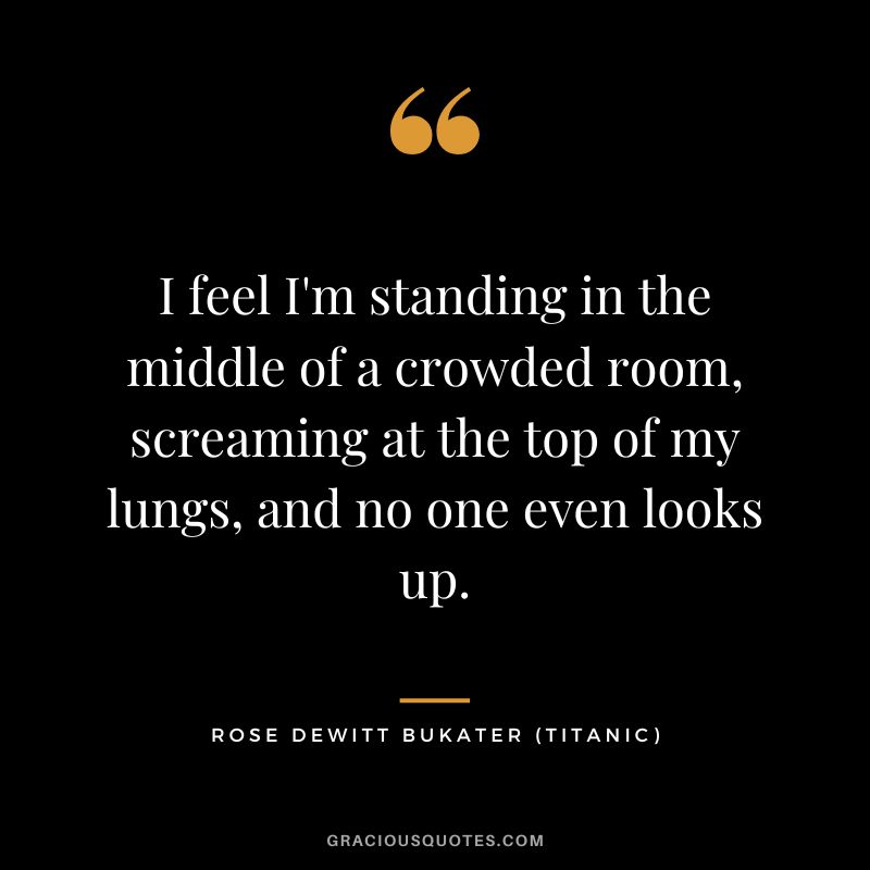 I feel I'm standing in the middle of a crowded room, screaming at the top of my lungs, and no one even looks up. - Rose Dewitt Bukater