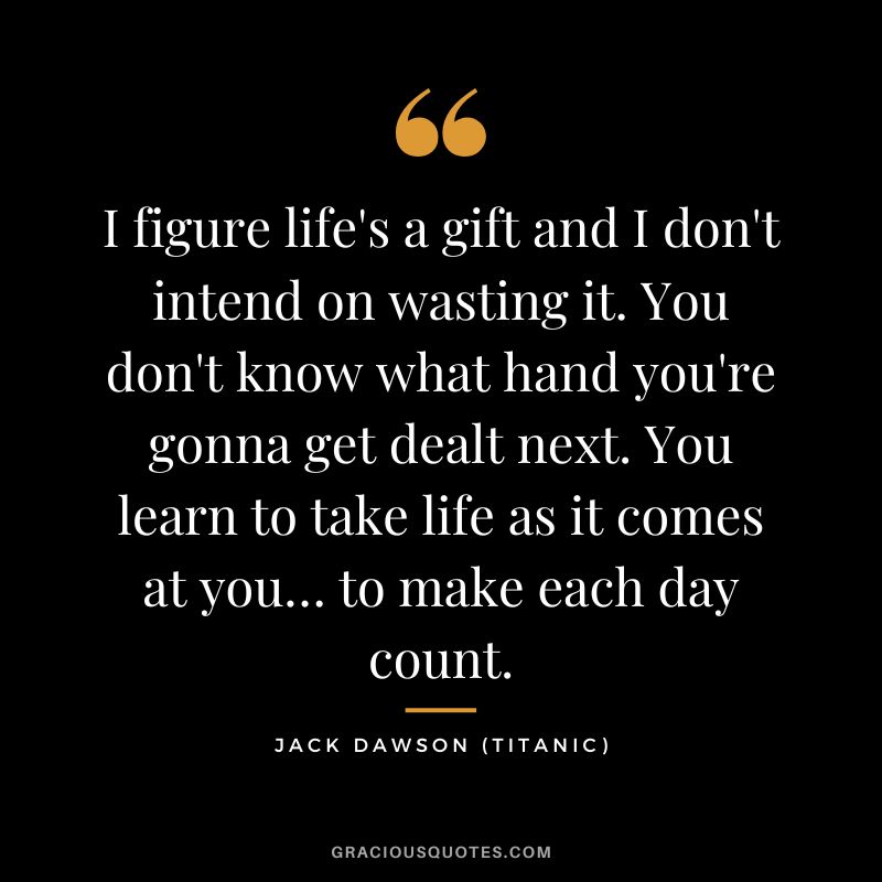 I figure life's a gift and I don't intend on wasting it. You don't know what hand you're gonna get dealt next. You learn to take life as it comes at you… to make each day count. - Jack Dawson