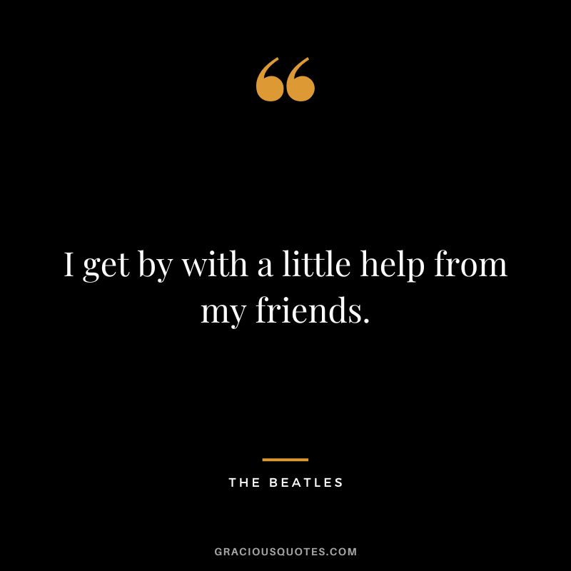 I get by with a little help from my friends. - The Beatles