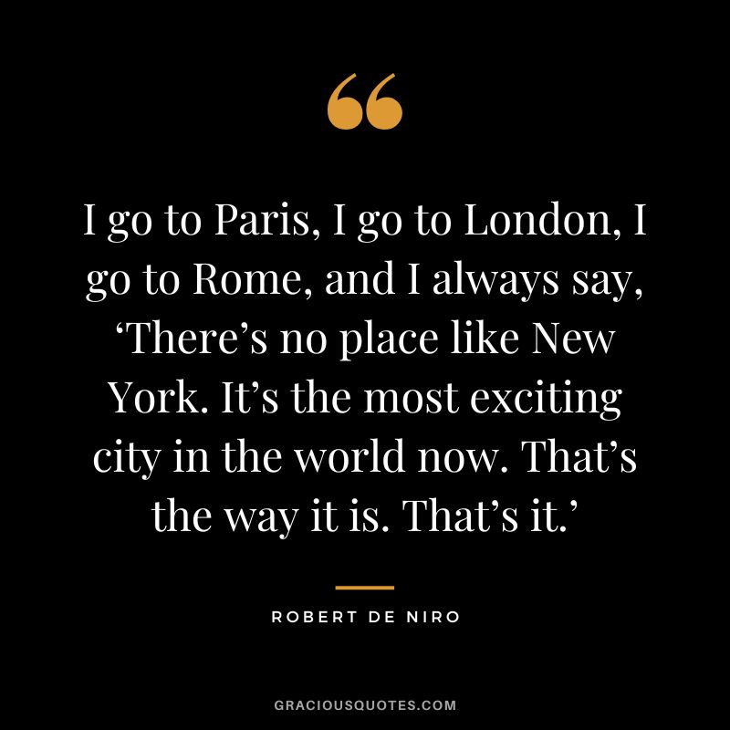 I go to Paris, I go to London, I go to Rome, and I always say, ‘There’s no place like New York. It’s the most exciting city in the world now. That’s the way it is. That’s it.’ - Robert de Niro