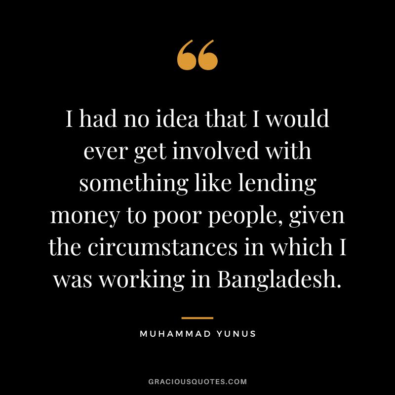 I had no idea that I would ever get involved with something like lending money to poor people, given the circumstances in which I was working in Bangladesh. - Muhammad Yunus