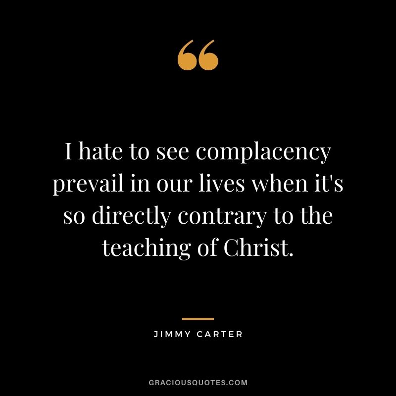 I hate to see complacency prevail in our lives when it's so directly contrary to the teaching of Christ. - Jimmy Carter