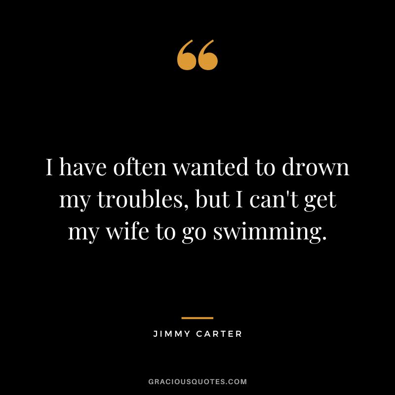 I have often wanted to drown my troubles, but I can't get my wife to go swimming. - Jimmy Carter