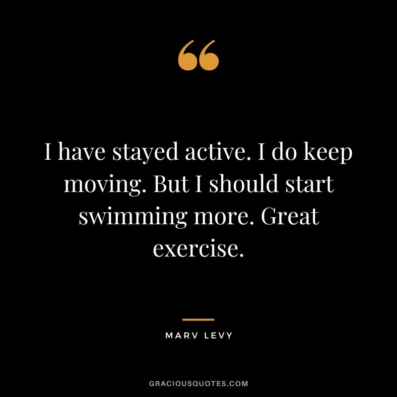 I have stayed active. I do keep moving. But I should start swimming more. Great exercise. - Marv Levy
