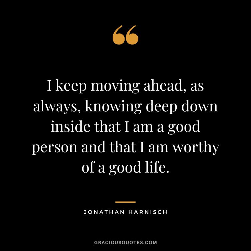 I keep moving ahead, as always, knowing deep down inside that I am a good person and that I am worthy of a good life. - Jonathan Harnisch