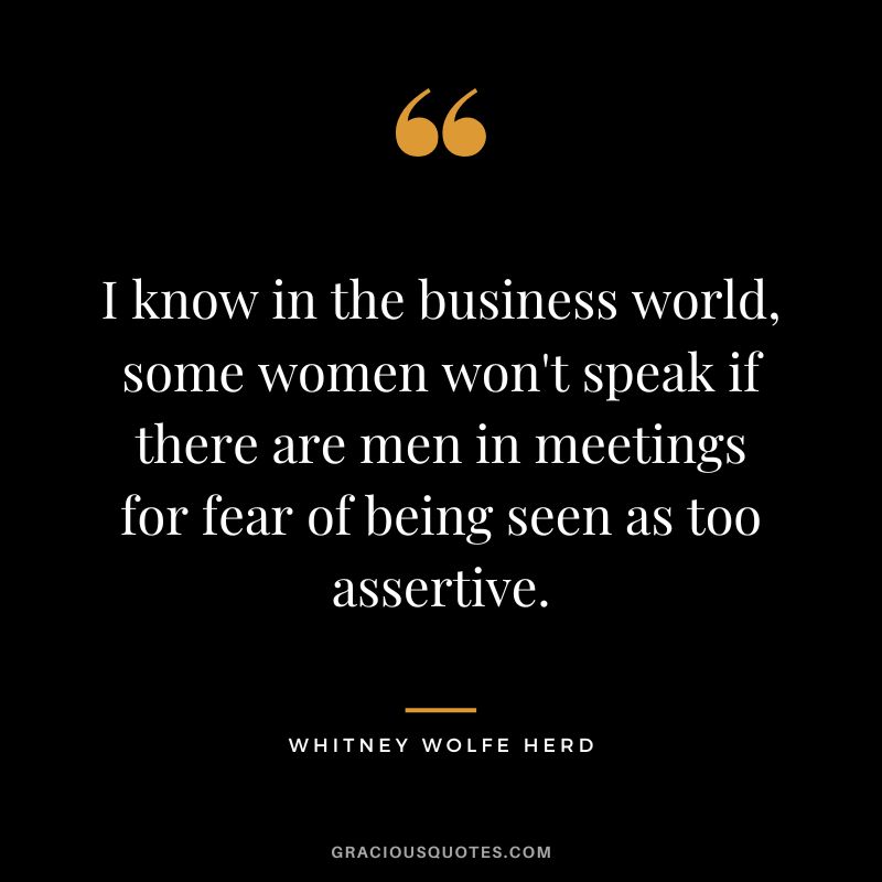 I know in the business world, some women won't speak if there are men in meetings for fear of being seen as too assertive. - Whitney Wolfe Herd