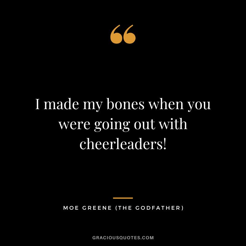 I made my bones when you were going out with cheerleaders! - Moe Greene