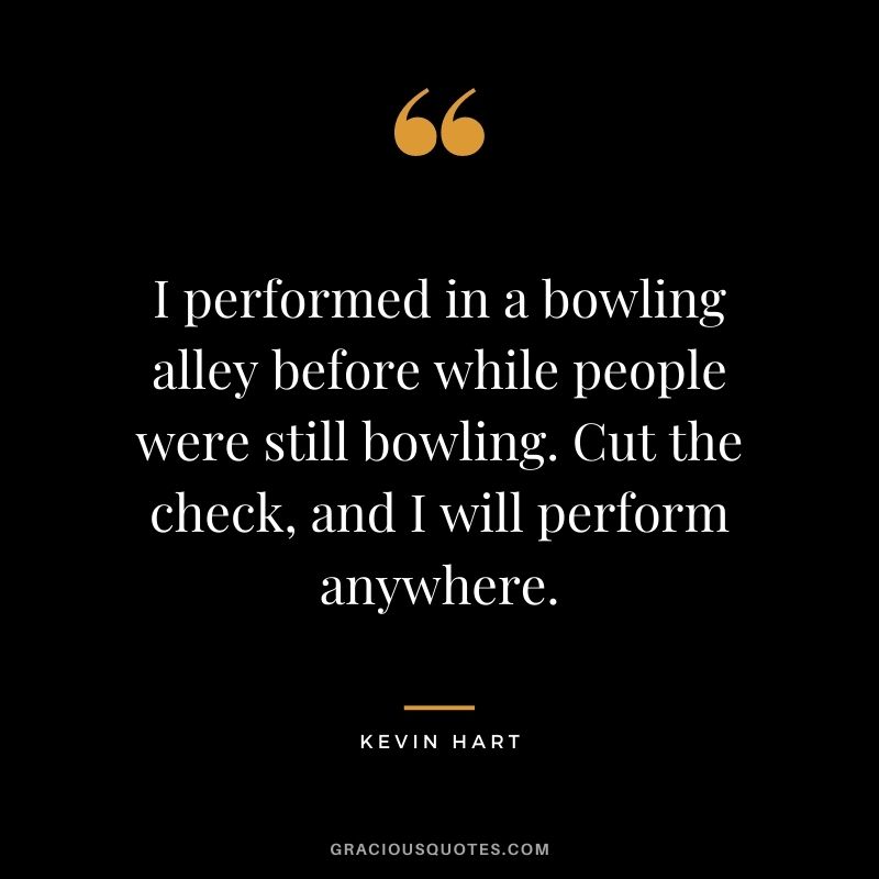 I performed in a bowling alley before while people were still bowling. Cut the check, and I will perform anywhere. - Kevin Hart