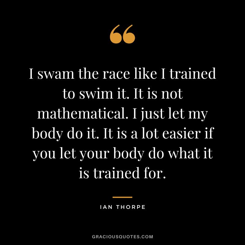 I swam the race like I trained to swim it. It is not mathematical. I just let my body do it. It is a lot easier if you let your body do what it is trained for. - Ian Thorpe