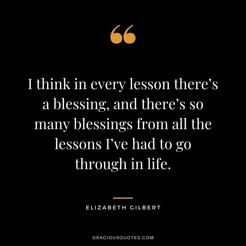 I think in every lesson there’s a blessing, and there’s so many blessings from all the lessons I’ve had to go through in life. - Elizabeth Gilbert