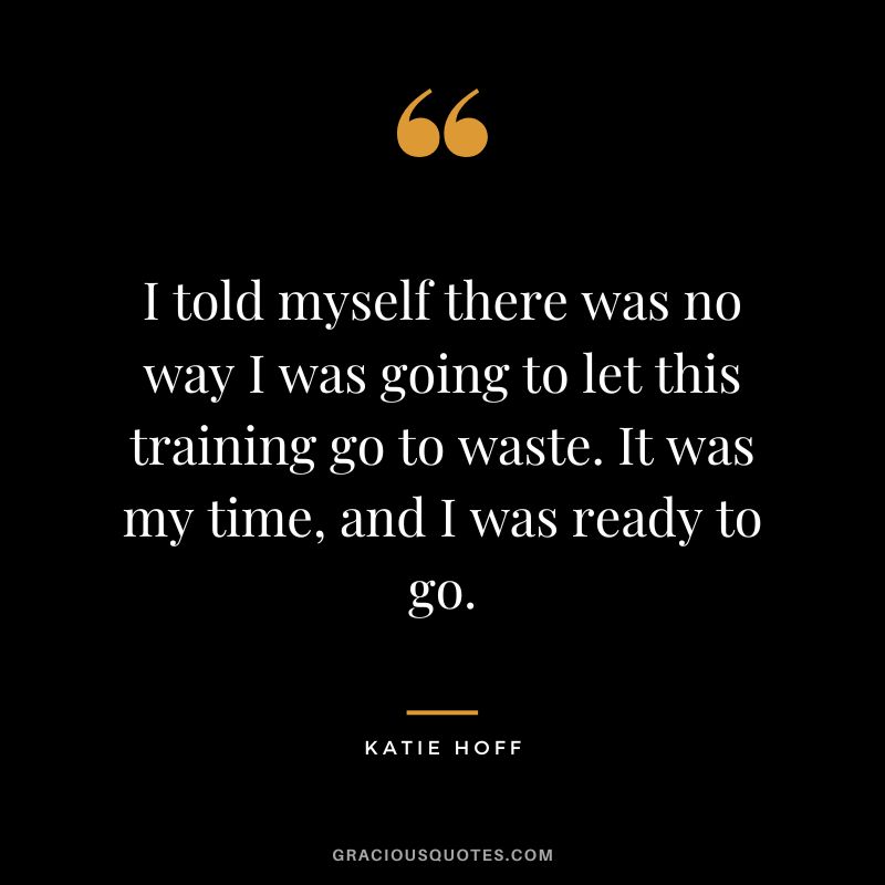 I told myself there was no way I was going to let this training go to waste. It was my time, and I was ready to go. - Katie Hoff