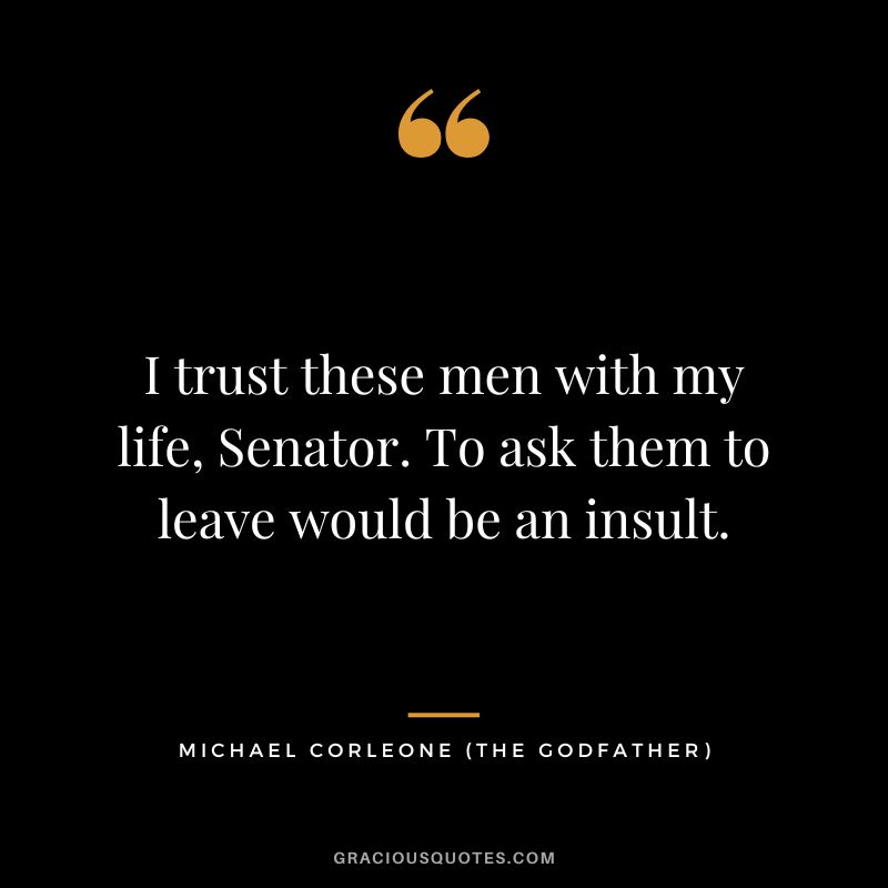 I trust these men with my life, Senator. To ask them to leave would be an insult. - Michael Corleone