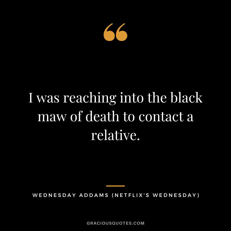 I was reaching into the black maw of death to contact a relative. - Wednesday Addams