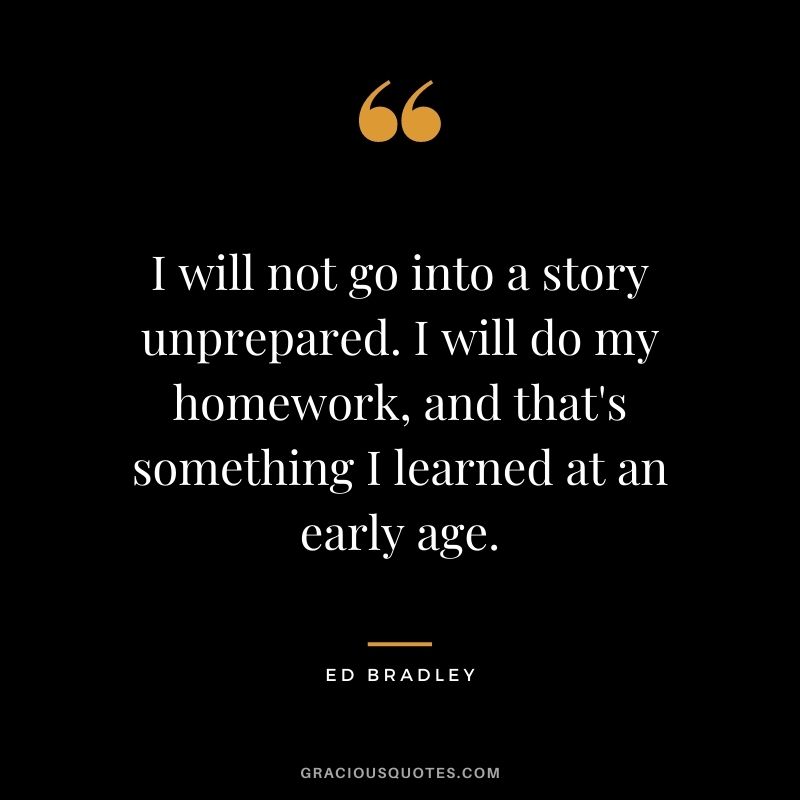 I will not go into a story unprepared. I will do my homework, and that's something I learned at an early age. - Ed Bradley
