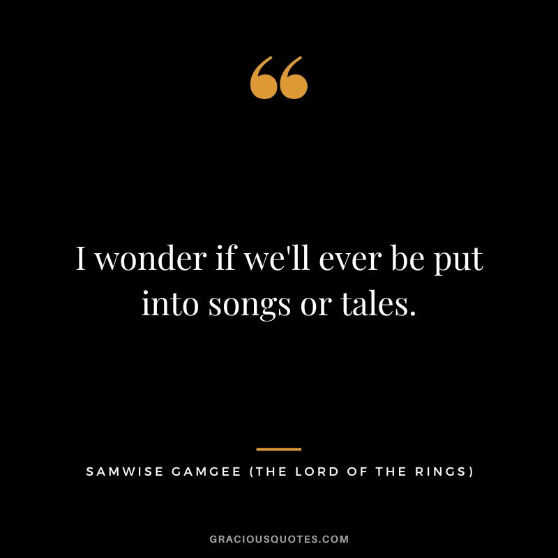 I wonder if we'll ever be put into songs or tales. - Samwise Gamgee