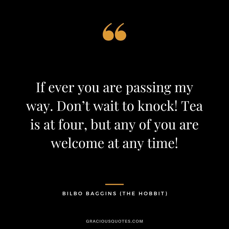 If ever you are passing my way. Don’t wait to knock! Tea is at four, but any of you are welcome at any time! - Bilbo Baggins