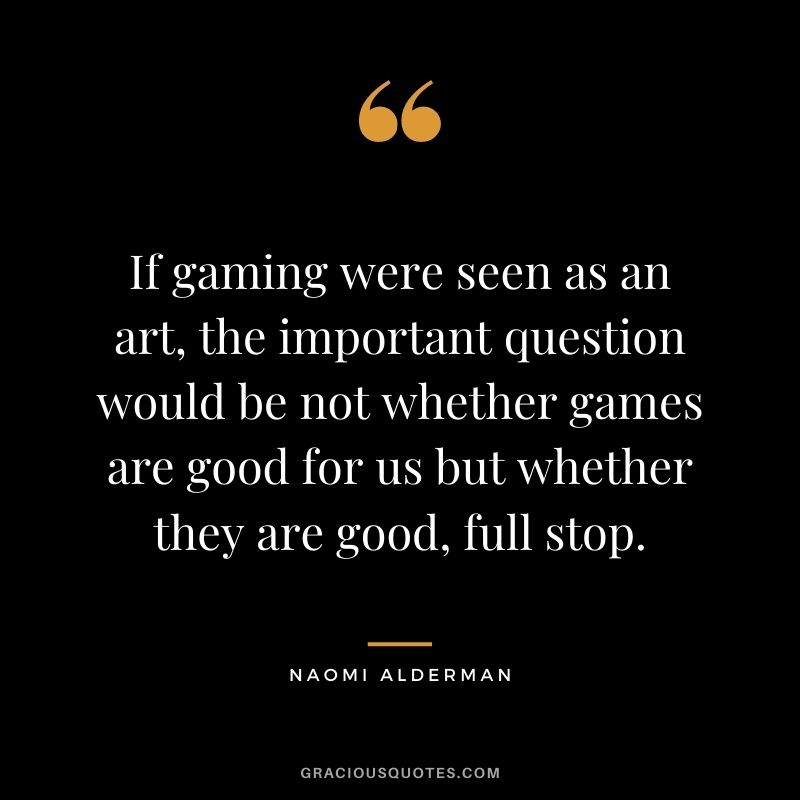 If gaming were seen as an art, the important question would be not whether games are good for us but whether they are good, full stop. - Naomi Alderman