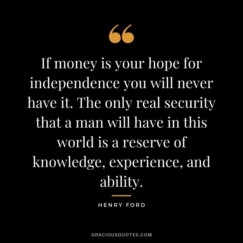 If money is your hope for independence you will never have it. The only real security that a man will have in this world is a reserve of knowledge, experience, and ability. - Henry Ford