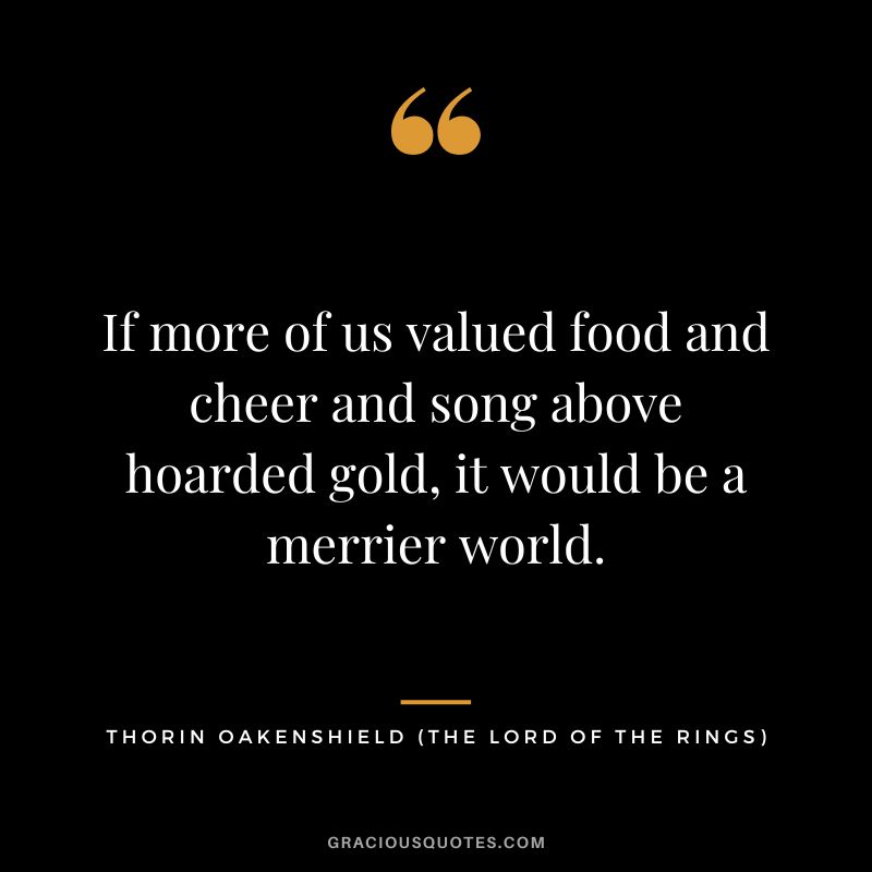 If more of us valued food and cheer and song above hoarded gold, it would be a merrier world. - Thorin Oakenshield