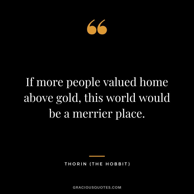 If more people valued home above gold, this world would be a merrier place. - Thorin