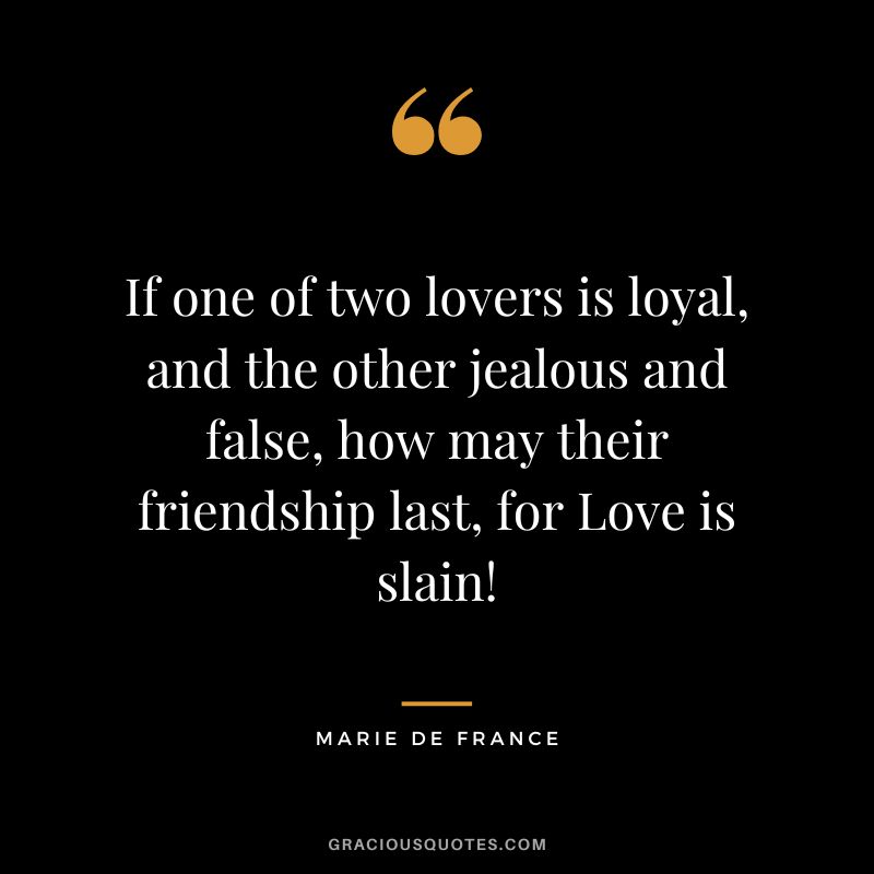 If one of two lovers is loyal, and the other jealous and false, how may their friendship last, for Love is slain! - Marie de France