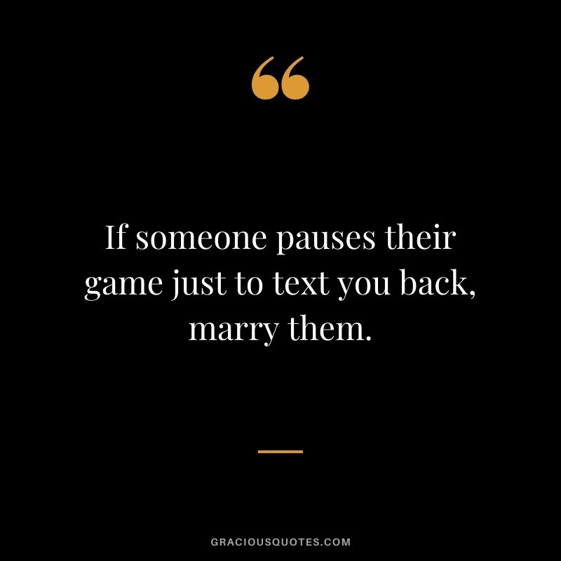 If someone pauses their game just to text you back, marry them.