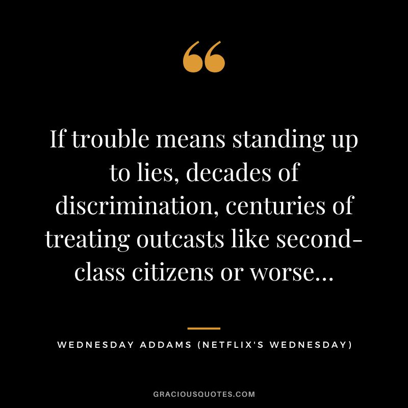 If trouble means standing up to lies, decades of discrimination, centuries of treating outcasts like second-class citizens or worse… - Wednesday Addams