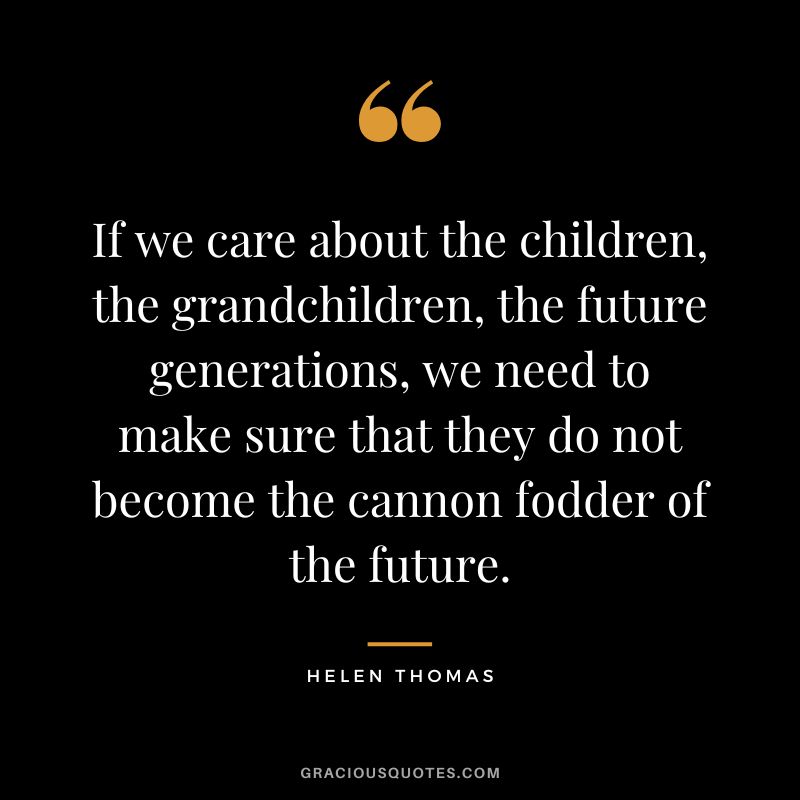 If we care about the children, the grandchildren, the future generations, we need to make sure that they do not become the cannon fodder of the future. - Helen Thomas