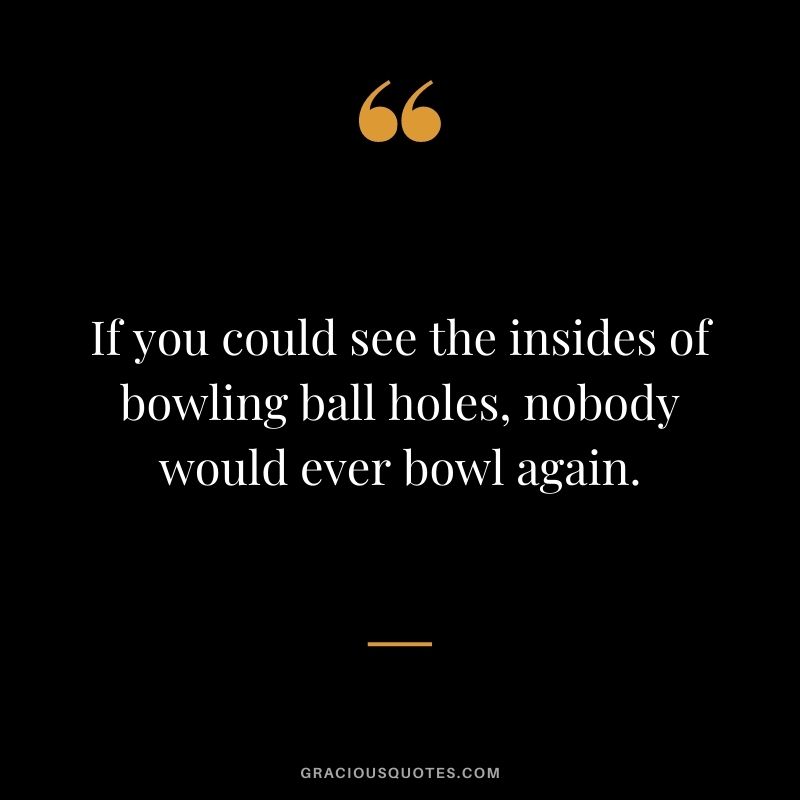 If you could see the insides of bowling ball holes, nobody would ever bowl again.