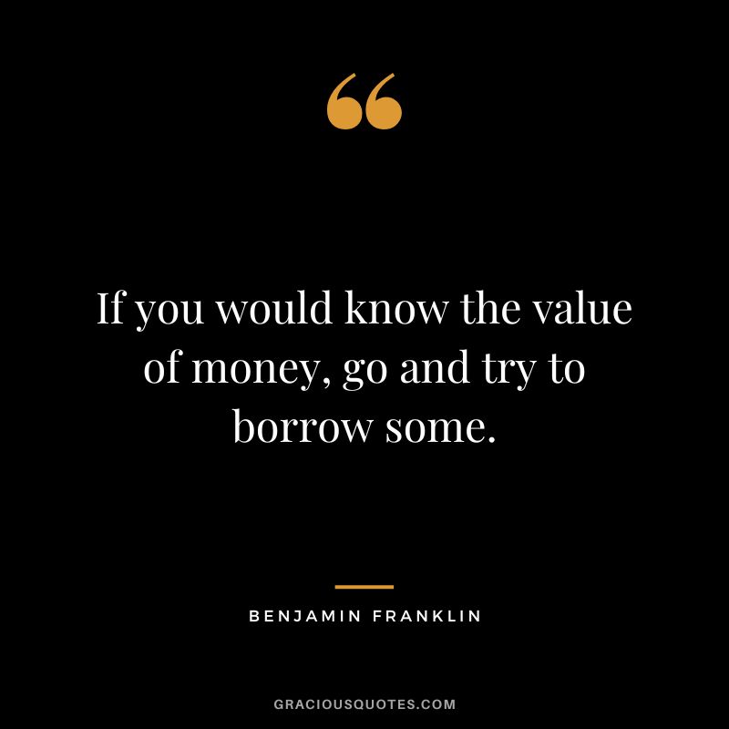 If you would know the value of money, go and try to borrow some. - Benjamin Franklin