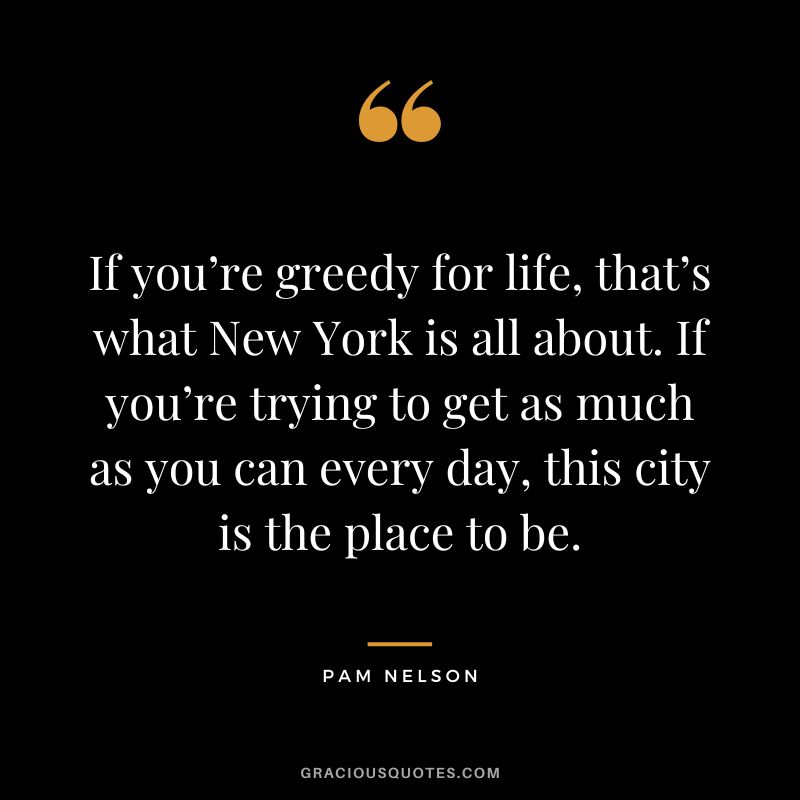 If you’re greedy for life, that’s what New York is all about. If you’re trying to get as much as you can every day, this city is the place to be. - Pam Nelson