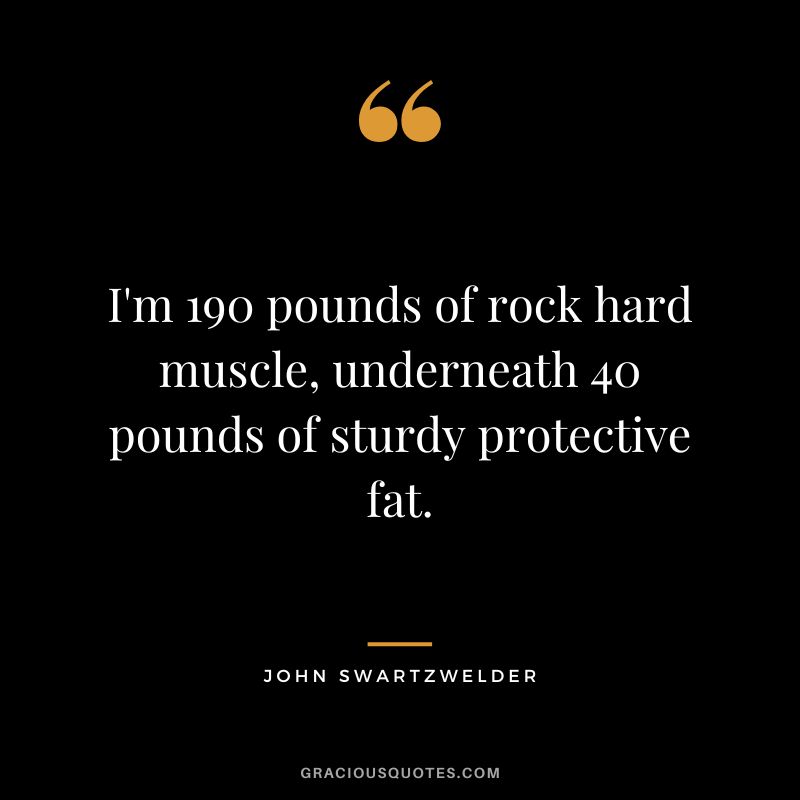 I'm 190 pounds of rock hard muscle, underneath 40 pounds of sturdy protective fat. - John Swartzwelder