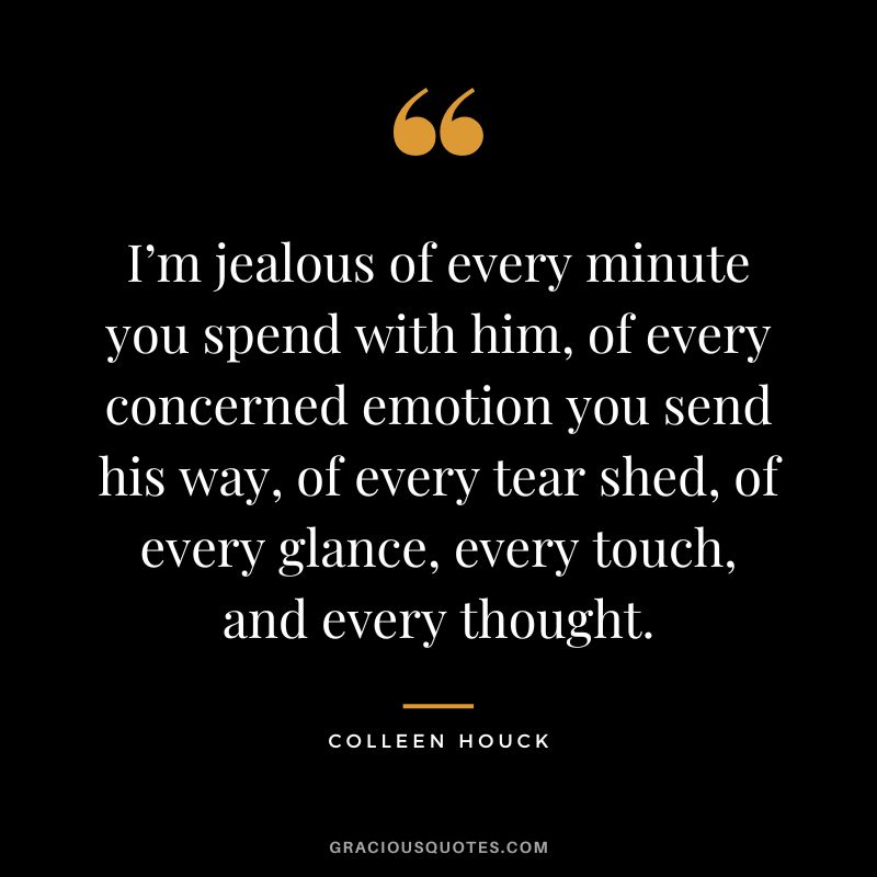 I’m jealous of every minute you spend with him, of every concerned emotion you send his way, of every tear shed, of every glance, every touch, and every thought. - Colleen Houck