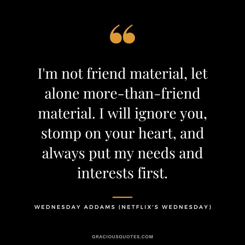 I'm not friend material, let alone more-than-friend material. I will ignore you, stomp on your heart, and always put my needs and interests first. - Wednesday Addams