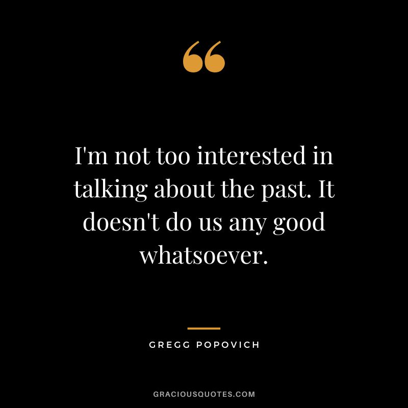 I'm not too interested in talking about the past. It doesn't do us any good whatsoever.
