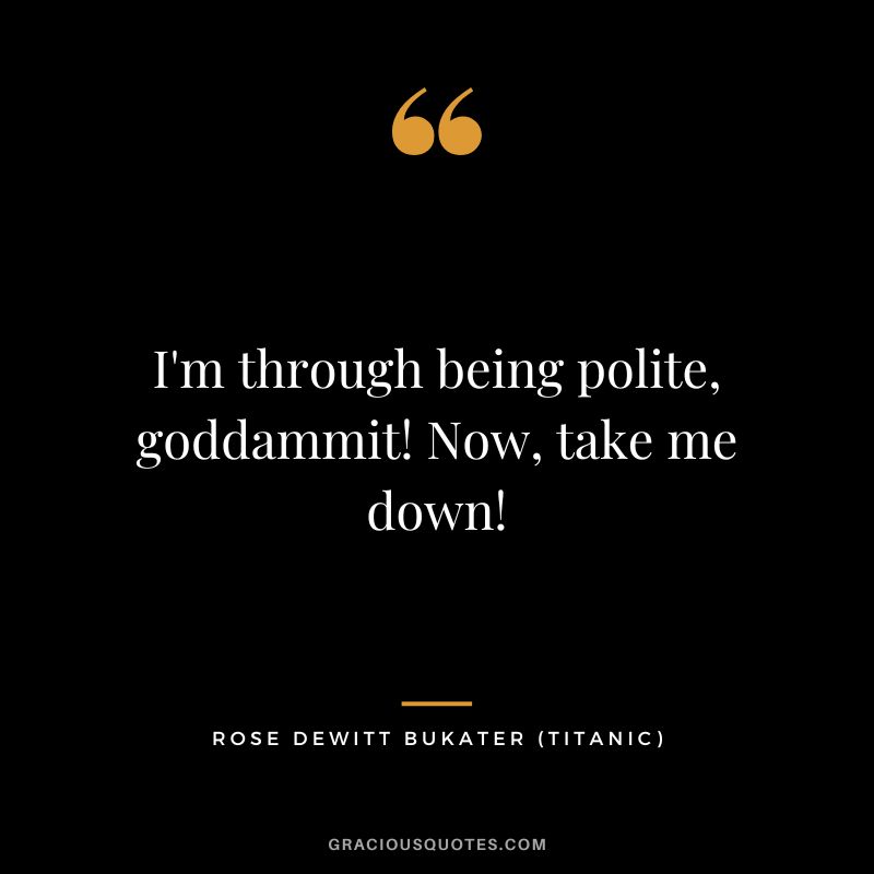 I'm through being polite, goddammit! Now, take me down! - Rose Dewitt Bukater