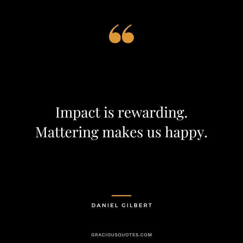 Impact is rewarding. Mattering makes us happy.