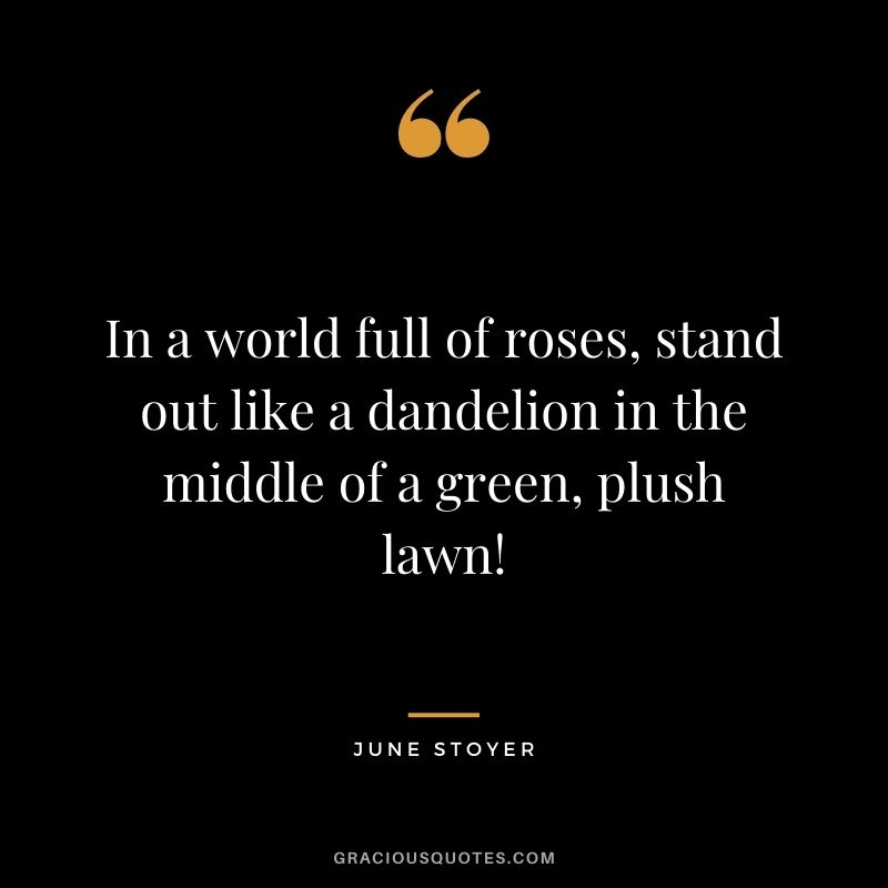 In a world full of roses, stand out like a dandelion in the middle of a green, plush lawn! - June Stoyer