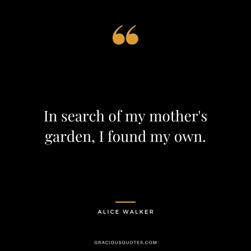 In search of my mother's garden, I found my own. - Alice Walker