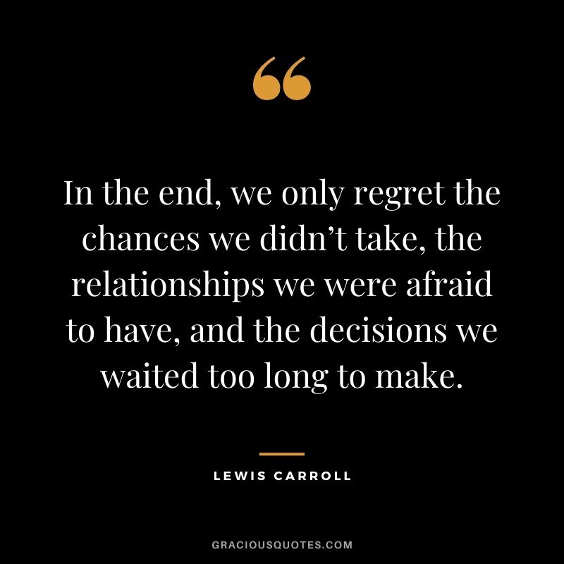 In the end, we only regret the chances we didn’t take, the relationships we were afraid to have, and the decisions we waited too long to make. - Lewis Carroll