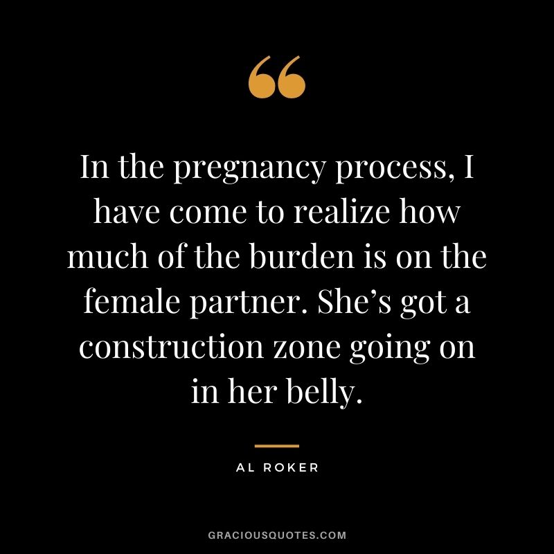 In the pregnancy process, I have come to realize how much of the burden is on the female partner. She’s got a construction zone going on in her belly. - Al Roker