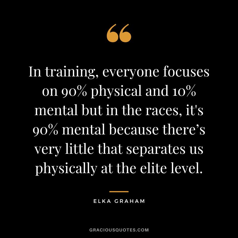 In training, everyone focuses on 90% physical and 10% mental but in the races, it's 90% mental because there’s very little that separates us physically at the elite level. - Elka Graham