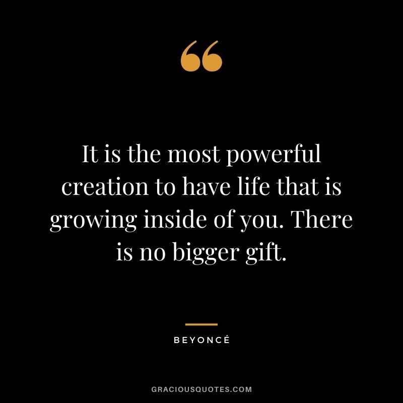 It is the most powerful creation to have life that is growing inside of you. There is no bigger gift. - Beyoncé