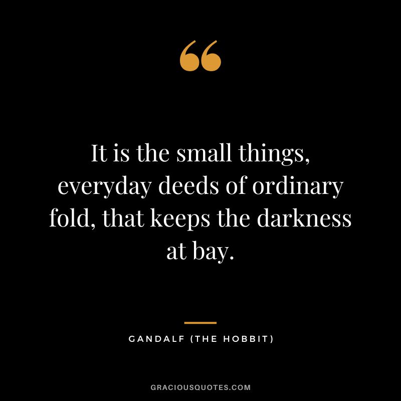 It is the small things, everyday deeds of ordinary fold, that keeps the darkness at bay. - Gandalf