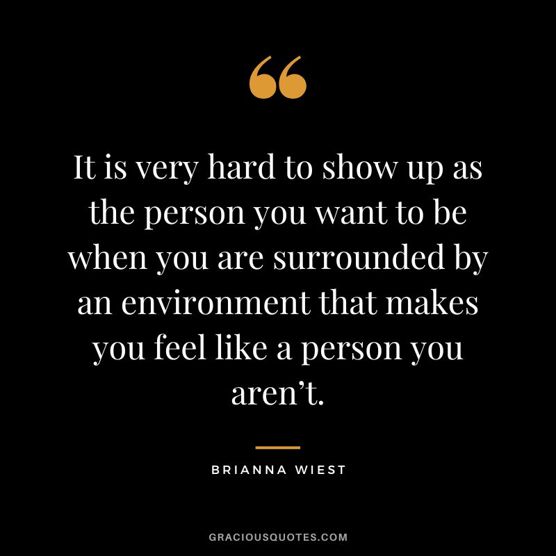 It is very hard to show up as the person you want to be when you are surrounded by an environment that makes you feel like a person you aren’t.