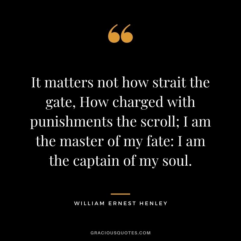 It matters not how strait the gate, How charged with punishments the scroll; I am the master of my fate - I am the captain of my soul. - William Ernest Henley