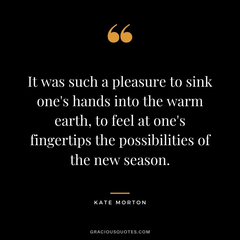 It was such a pleasure to sink one's hands into the warm earth, to feel at one's fingertips the possibilities of the new season. - Kate Morton